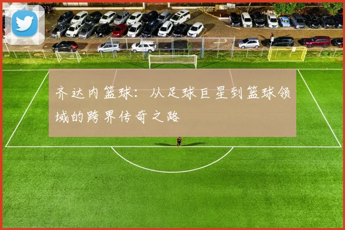 齐达内篮球：从足球巨星到篮球领域的跨界传奇之路
