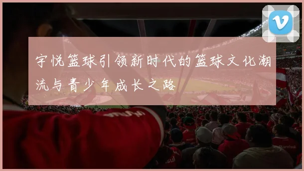 宇悦篮球引领新时代的篮球文化潮流与青少年成长之路