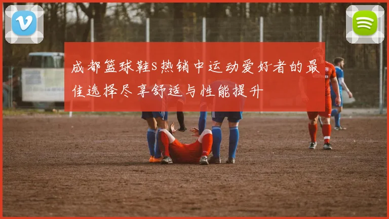 成都篮球鞋s热销中运动爱好者的最佳选择尽享舒适与性能提升