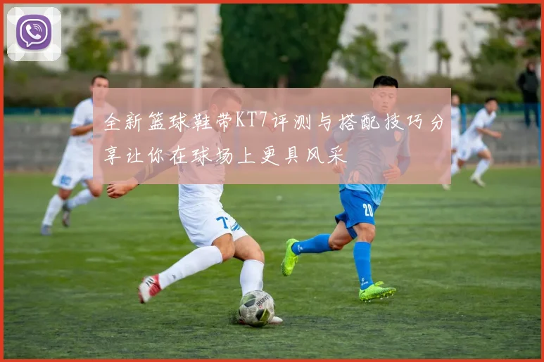 全新篮球鞋带KT7评测与搭配技巧分享让你在球场上更具风采