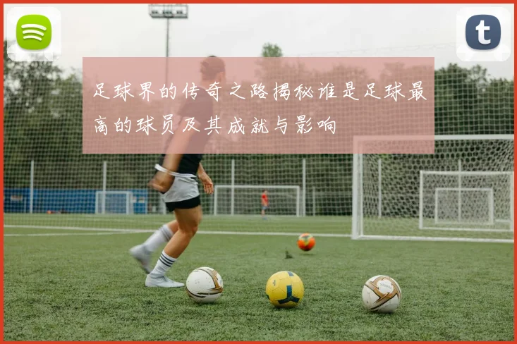 足球界的传奇之路揭秘谁是足球最高的球员及其成就与影响